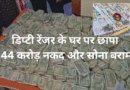 डिप्टी रेंजर के घर पर छापा: 1.44 करोड़ नकद और सोना बरामद