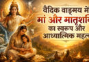 वैदिक वाङ्मय में मां और मातृशक्ति का स्वरूप और आध्यात्मिक महत्व
